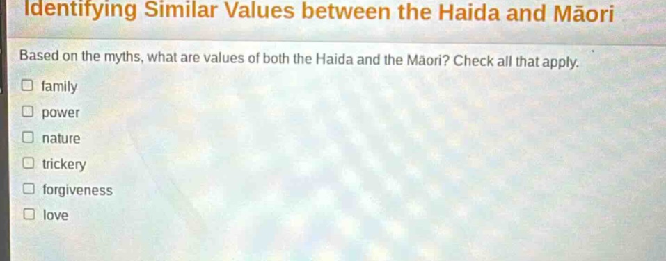 identifying similar values between the haida and māori\nbased on the myths, what are values of both the haida and the māori? check all that apply.\n□ family\n□ power\n□ nature\n□ trickery\n□ forgiveness\n□ love