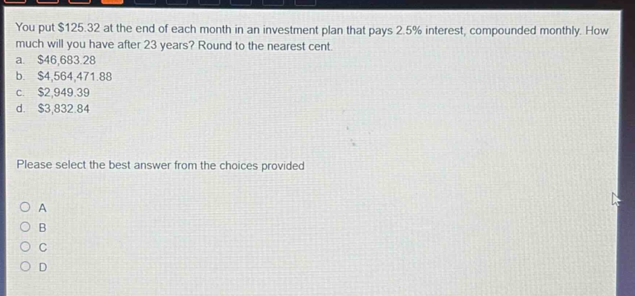 you put $125.32 at the end of each month in an investment plan that pays 2.5% interest, compounded monthly. how much will you have after 23 years? round to the nearest cent. a. $46,683.28 b. $4,564,471.88 c. $2,949.39 d. $3,832.84 please select the best answer from the choices provided a b c d