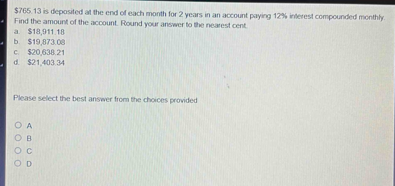 $765.13 is deposited at the end of each month for 2 years in an account paying 12% interest compounded monthly. find the amount of the account. round your answer to the nearest cent. a. $18,911.18 b. $19,873.08 c. $20,638.21 d. $21,403.34 please select the best answer from the choices provided a b c d