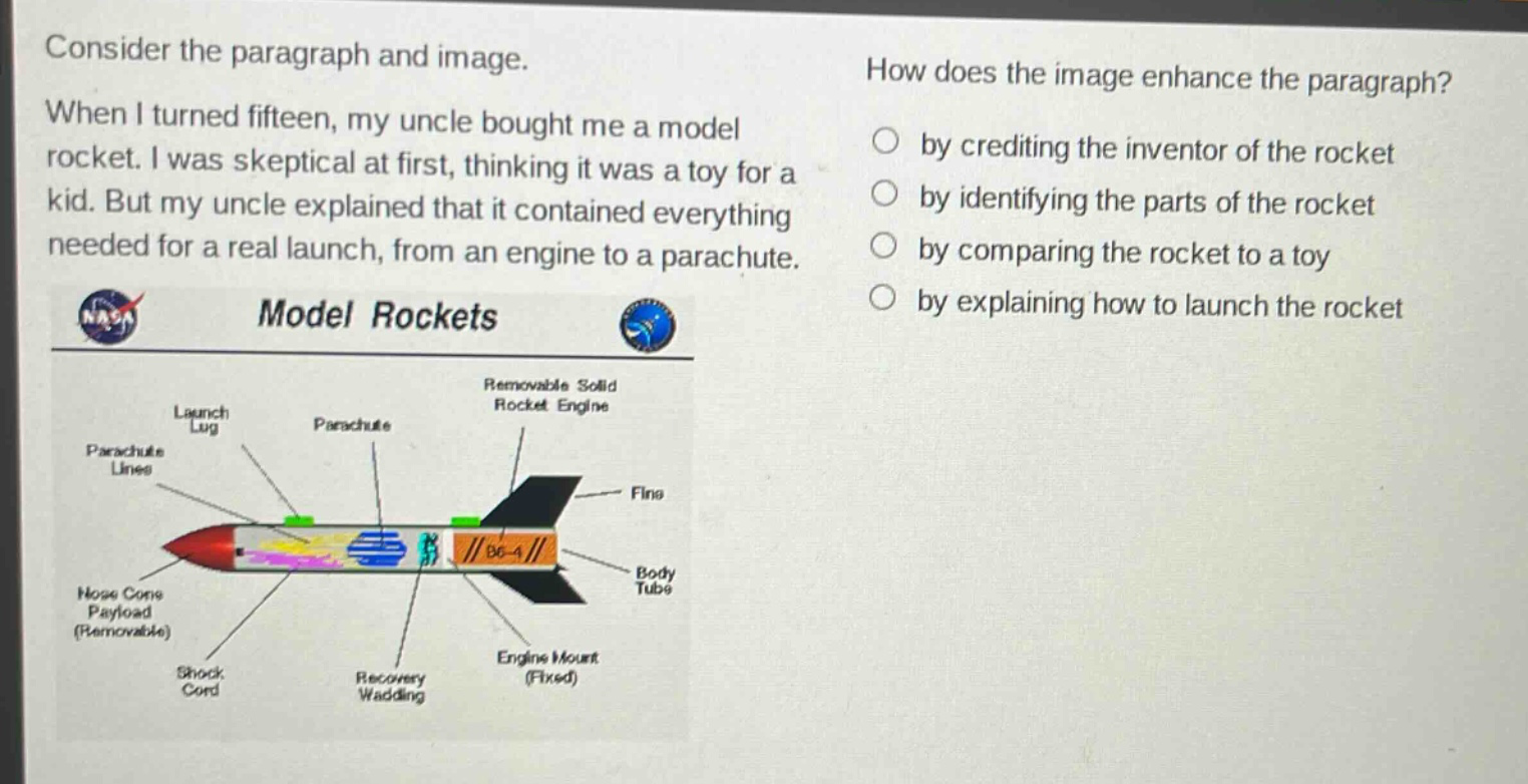 consider the paragraph and image. when i turned fifteen, my uncle bought me a model rocket. i was skeptical at first, thinking it was a toy for a kid. but my uncle explained that it contained everything needed for a real launch, from an engine to a parachute. model rockets how does the image enhance the paragraph? by crediting the inventor of the rocket by identifying the parts of the rocket by comparing the rocket to a toy by explaining how to launch the rocket