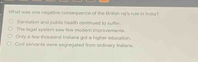 what was one negative consequence of the british rajs rule in india?\nsanitation and public health continued to suffer.\nthe legal system saw few modern improvements.\nonly a few thousand indians got a higher education.\ncivil servants were segregated from ordinary indians.