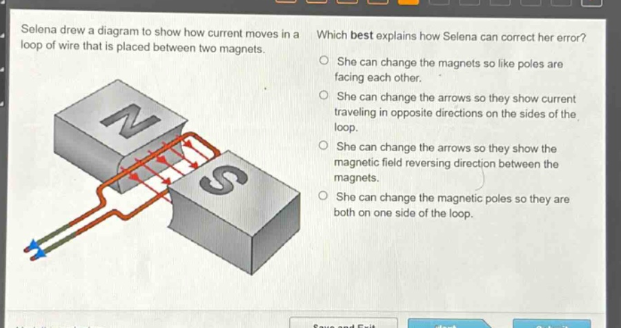 selena drew a diagram to show how current moves in a loop of wire that is placed between two magnets. which best explains how selena can correct her error? she can change the magnets so like poles are facing each other. she can change the arrows so they show current traveling in opposite directions on the sides of the loop. she can change the arrows so they show the magnetic field reversing direction between the magnets. she can change the magnetic poles so they are both on one side of the loop.