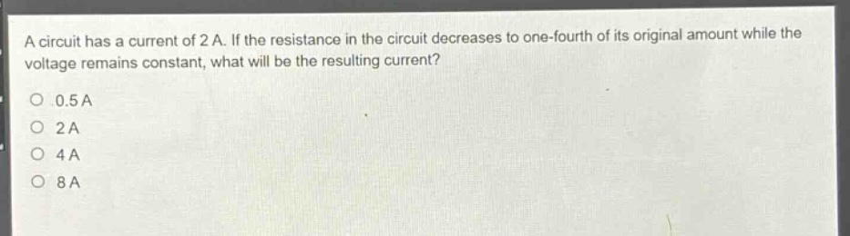 a circuit has a current of 2 a. if the resistance in the circuit decreases to one - fourth of its original amount while the voltage remains constant, what will be the resulting current?\n0.5 a\n2 a\n4 a\n8 a