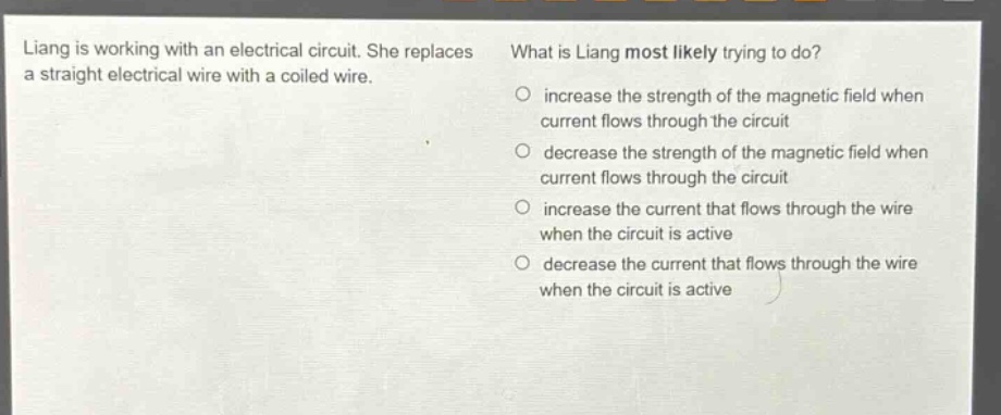 liang is working with an electrical circuit. she replaces a straight electrical wire with a coiled wire. what is liang most likely trying to do? increase the strength of the magnetic field when current flows through the circuit decrease the strength of the magnetic field when current flows through the circuit increase the current that flows through the wire when the circuit is active decrease the current that flows through the wire when the circuit is active