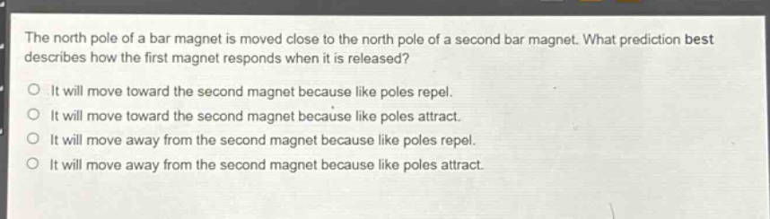 the north pole of a bar magnet is moved close to the north pole of a second bar magnet. what prediction best describes how the first magnet responds when it is released?\no it will move toward the second magnet because like poles repel.\no it will move toward the second magnet because like poles attract.\no it will move away from the second magnet because like poles repel.\no it will move away from the second magnet because like poles attract.