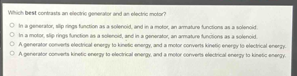 which best contrasts an electric generator and an electric motor?\no in a generator, slip rings function as a solenoid, and in a motor, an armature functions as a solenoid.\no in a motor, slip rings function as a solenoid, and in a generator, an armature functions as a solenoid.\no a generator converts electrical energy to kinetic energy, and a motor converts kinetic energy to electrical energy.\no a generator converts kinetic energy to electrical energy, and a motor converts electrical energy to kinetic energy.
