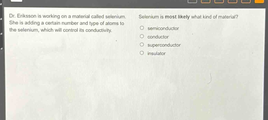dr. eriksson is working on a material called selenium. she is adding a certain number and type of atoms to the selenium, which will control its conductivity. selenium is most likely what kind of material? semiconductor conductor superconductor insulator