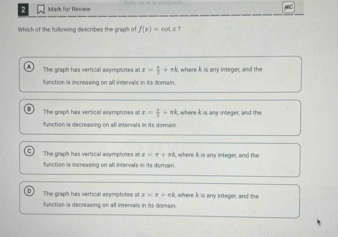 2 mark for review which of the following describes the graph of f(x) = cot x? a the graph has vertical asymptotes at x = π/2 + πk, where k is any integer, and the function is increasing on all intervals in its domain. b the graph has vertical asymptotes at x = π/2 + πk, where k is any integer, and the function is decreasing on all intervals in its domain. c the graph has vertical asymptotes at x = π + πk, where k is any integer, and the function is increasing on all intervals in its domain. d the graph has vertical asymptotes at x = π + πk, where k is any integer, and the function is decreasing on all intervals in its domain.