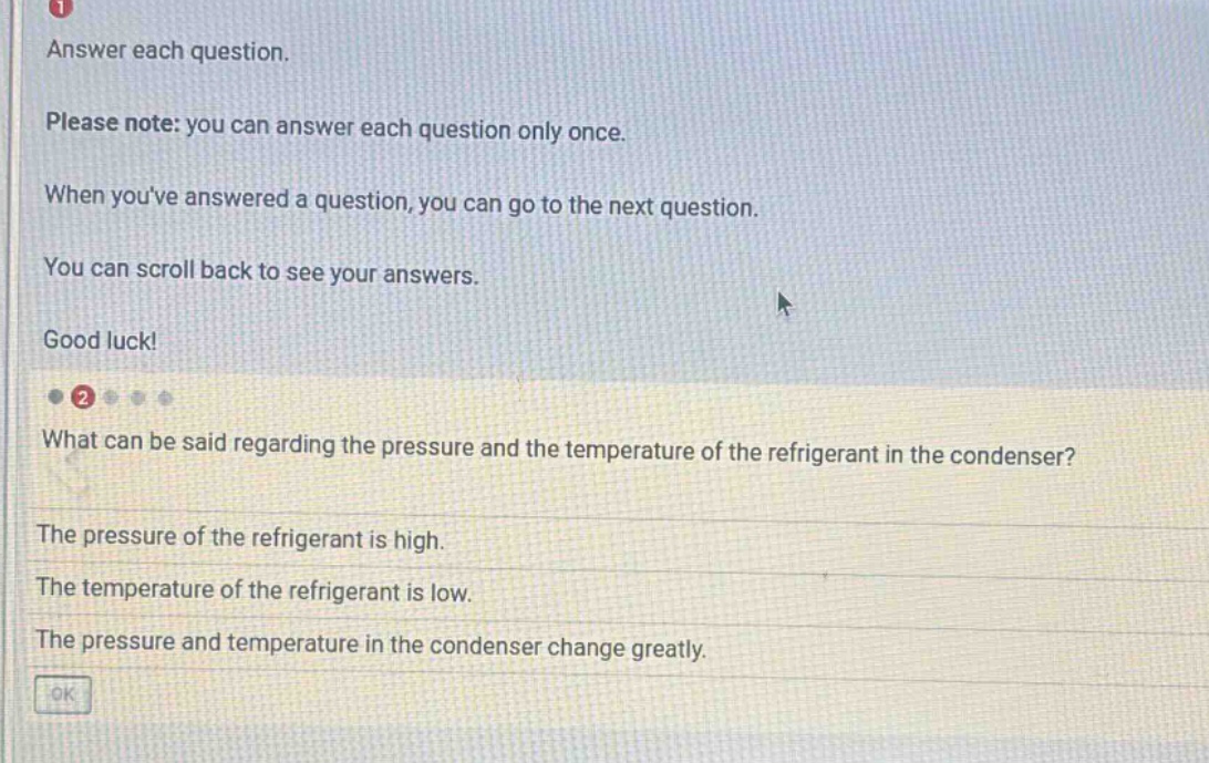 answer each question. please note: you can answer each question only once. when youve answered a question, you can go to the next question. you can scroll back to see your answers. good luck! what can be said regarding the pressure and the temperature of the refrigerant in the condenser? the pressure of the refrigerant is high. the temperature of the refrigerant is low. the pressure and temperature in the condenser change greatly.