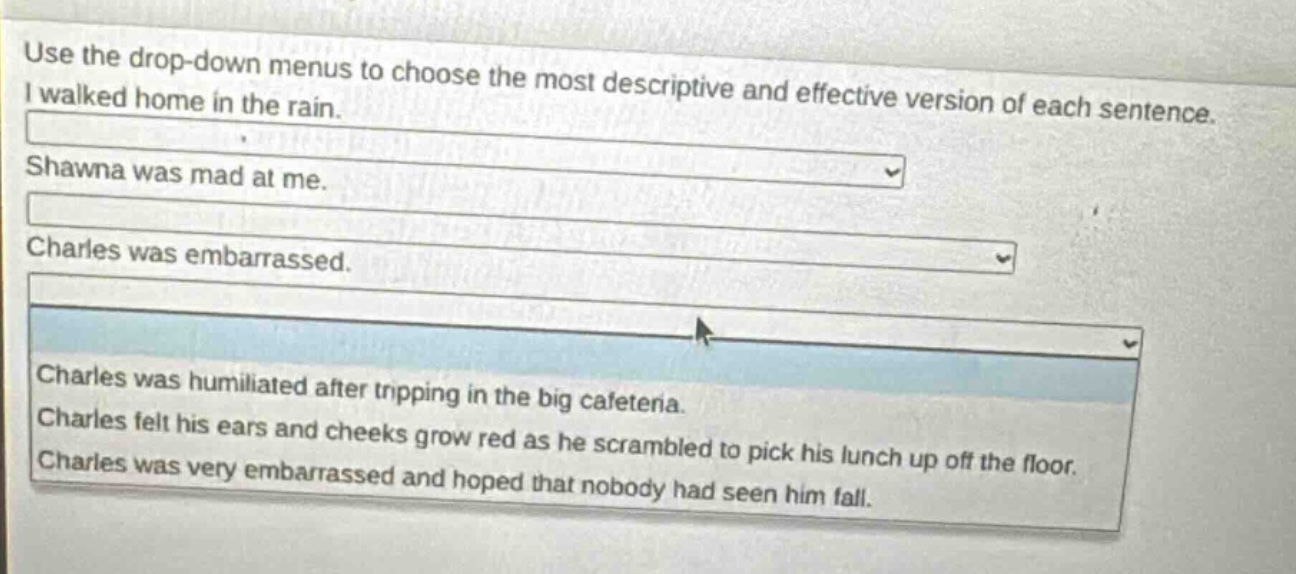 use the drop - down menus to choose the most descriptive and effective version of each sentence. i walked home in the rain. shawna was mad at me. charles was embarrassed. charles was humiliated after tripping in the big cafeteria. charles felt his ears and cheeks grow red as he scrambled to pick his lunch up off the floor. charles was very embarrassed and hoped that nobody had seen him fall.