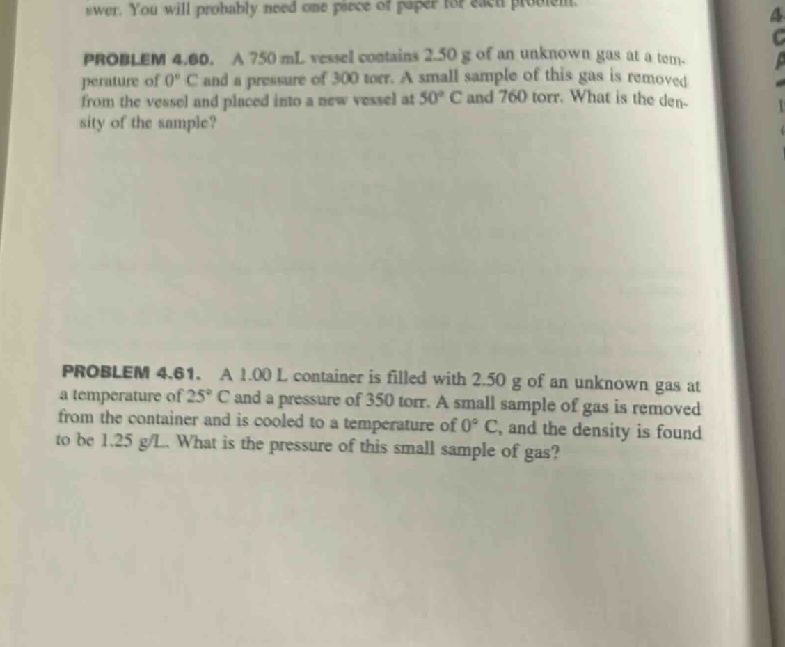 problem 4.60. a 750 ml vessel contains 2.50 g of an unknown gas at a temperature of 0° c and a pressure of 300 torr. a small sample of this gas is removed from the vessel and placed into a new vessel at 50° c and 760 torr. what is the density of the sample? problem 4.61. a 1.00 l container is filled with 2.50 g of an unknown gas at a temperature of 25° c and a pressure of 350 torr. a small sample of gas is removed from the container and is cooled to a temperature of 0° c, and the density is found to be 1.25 g/l. what is the pressure of this small sample of gas?