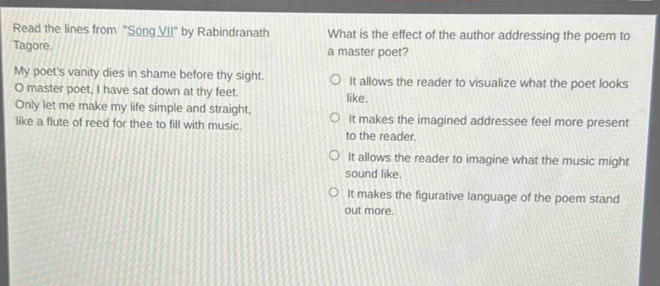 read the lines from \song vii\ by rabindranath tagore. my poets vanity dies in shame before thy sight. o master poet, i have sat down at thy feet. only let me make my life simple and straight, like a flute of reed for thee to fill with music. what is the effect of the author addressing the poem to a master poet? it allows the reader to visualize what the poet looks like. it makes the imagined addressee feel more present to the reader. it allows the reader to imagine what the music might sound like. it makes the figurative language of the poem stand out more.