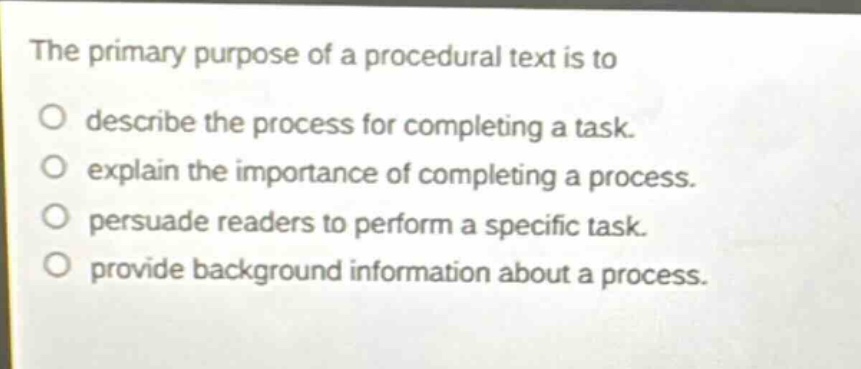 the primary purpose of a procedural text is to\ndescribe the process for completing a task.\nexplain the importance of completing a process.\npersuade readers to perform a specific task.\nprovide background information about a process.