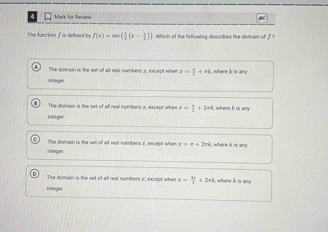 4 mark for review the function f is defined by f(x)=sec(1/2(x - π/2)). which of the following describes the domain of f? a the domain is the set of all real numbers x, except when x = π/2+πk, where k is any integer. b the domain is the set of all real numbers x, except when x = π/2+2πk, where k is any integer. c the domain is the set of all real numbers x, except when x = π+2πk, where k is any integer. d the domain is the set of all real numbers x, except when x = 3π/2+2πk, where k is any integer.