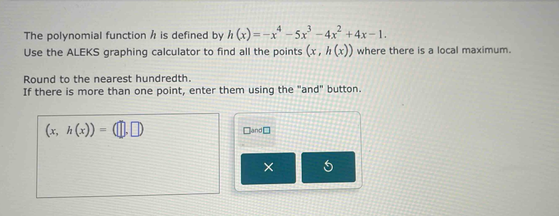 the polynomial function h is defined by h(x)=-x^4 - 5x^3 - 4x^2 + 4x - 1. use the aleks graphing calculator to find all the points (x, h(x)) where there is a local maximum. round to the nearest hundredth. if there is more than one point, enter them using the \and\ button. (x, h(x)) = ( , ) and