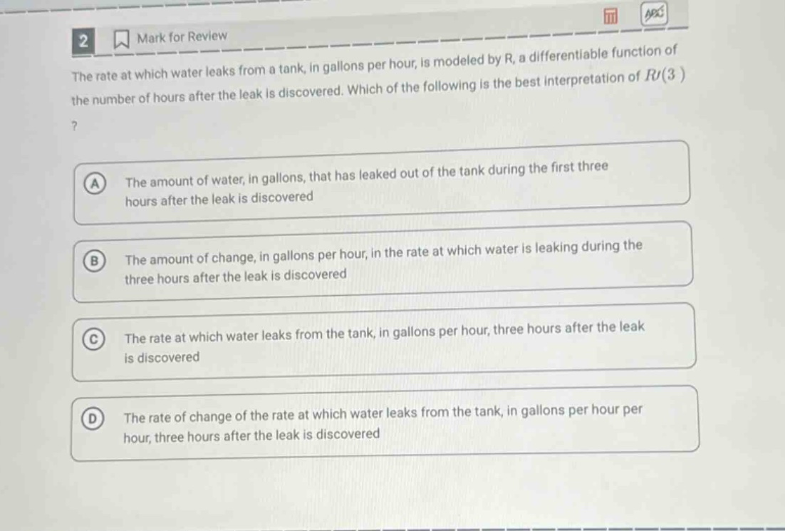 2 mark for review the rate at which water leaks from a tank, in gallons per hour, is modeled by r, a differentiable function of the number of hours after the leak is discovered. which of the following is the best interpretation of r(3)? a the amount of water, in gallons, that has leaked out of the tank during the first three hours after the leak is discovered b the amount of change, in gallons per hour, in the rate at which water is leaking during the three hours after the leak is discovered c the rate at which water leaks from the tank, in gallons per hour, three hours after the leak is discovered d the rate of change of the rate at which water leaks from the tank, in gallons per hour per hour, three hours after the leak is discovered