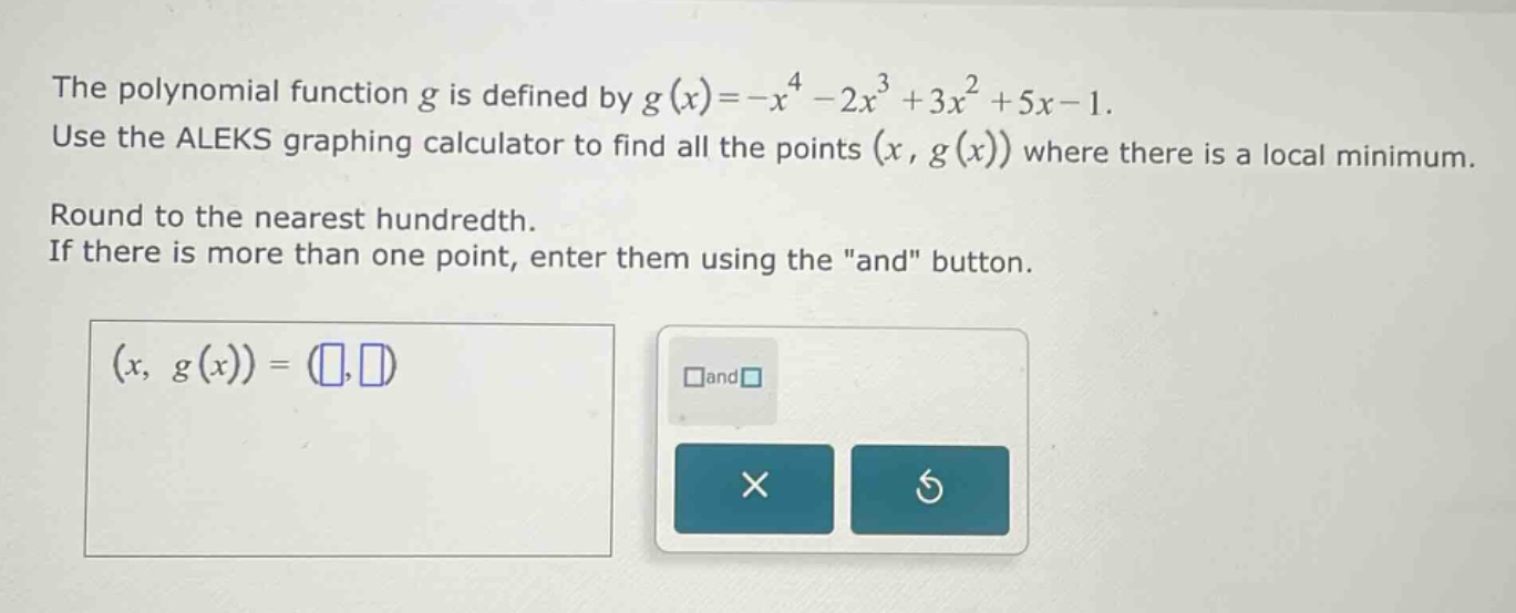 the polynomial function g is defined by g(x)=-x^4 - 2x^3 + 3x^2 + 5x - 1. use the aleks graphing calculator to find all the points (x, g(x)) where there is a local minimum. round to the nearest hundredth. if there is more than one point, enter them using the \and\ button. (x, g(x)) = ( , ) and