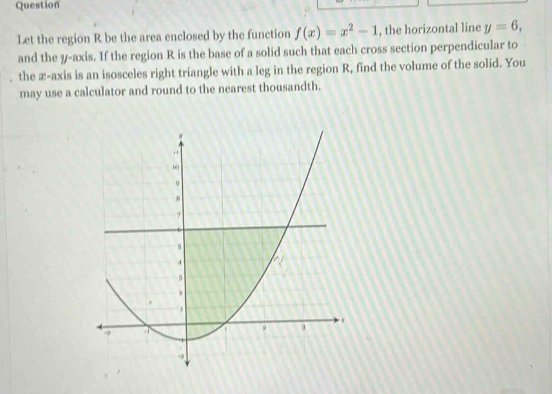 question let the region r be the area enclosed by the function f(x)=x² - 1, the horizontal line y = 6, and the y - axis. if the region r is the base of a solid such that each cross section perpendicular to the x - axis is an isosceles right triangle with a leg in the region r, find the volume of the solid. you may use a calculator and round to the nearest thousandth.