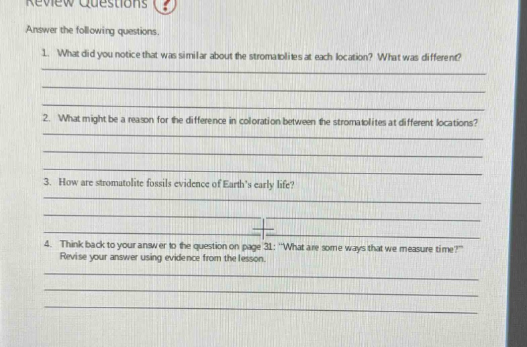review questions answer the following questions. 1. what did you notice that was similar about the stromatolites at each location? what was different? 2. what might be a reason for the difference in coloration between the stromatolites at different locations? 3. how are stromatolite fossils evidence of earths early life? 4. think back to your answer to the question on page 31: “what are some ways that we measure time?” revise your answer using evidence from the lesson.
