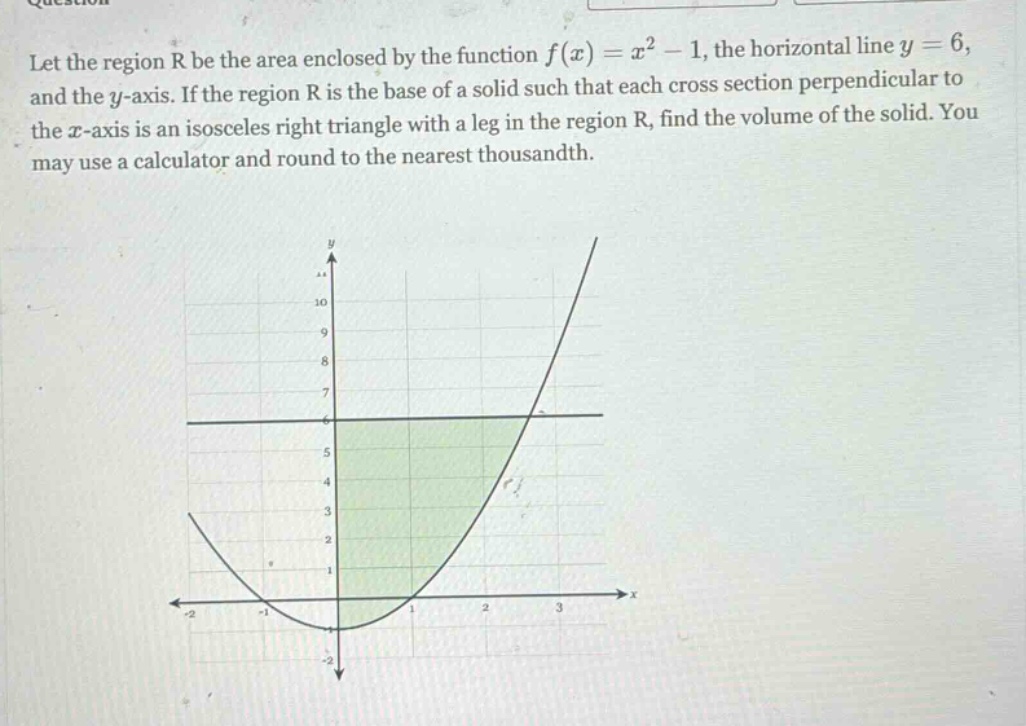 let the region r be the area enclosed by the function f(x)=x² - 1, the horizontal line y = 6, and the y - axis. if the region r is the base of a solid such that each cross section perpendicular to the x - axis is an isosceles right triangle with a leg in the region r, find the volume of the solid. you may use a calculator and round to the nearest thousandth.