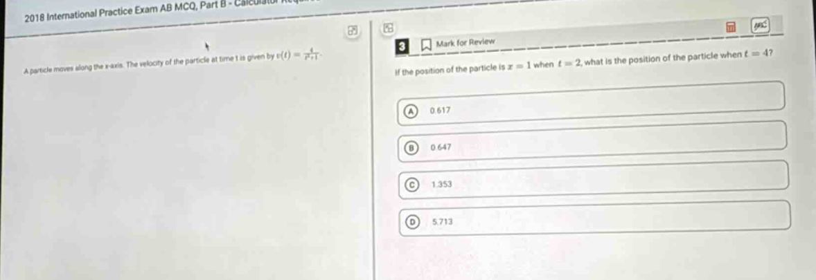 2018 international practice exam ab mcq, part b - calculator required\na particle moves along the x - axis. the velocity of the particle at time t is given by v(t)=\frac{4}{t^{2}+1}.\nif the position of the particle is x = 1 when t = 2, what is the position of the particle when t = 4?\n(a) 0.617\n(b) 0.647\n(c) 1.353\n(d) 5.713