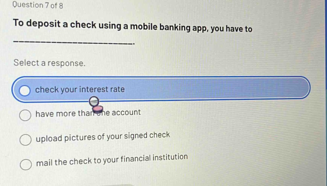 question 7 of 8\nto deposit a check using a mobile banking app, you have to\n-------------------------\nselect a response.\ncheck your interest rate\nhave more than one account\nupload pictures of your signed check\nmail the check to your financial institution