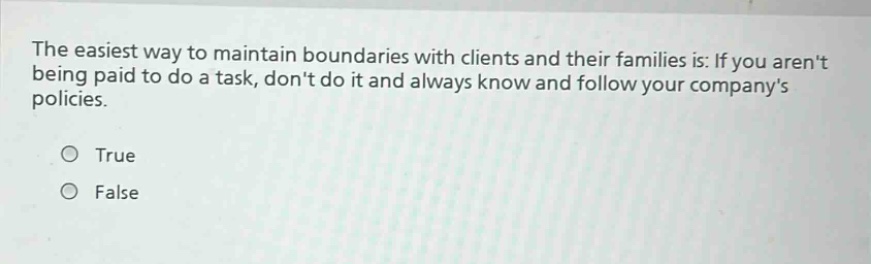 the easiest way to maintain boundaries with clients and their families is: if you arent being paid to do a task, dont do it and always know and follow your companys policies. true false