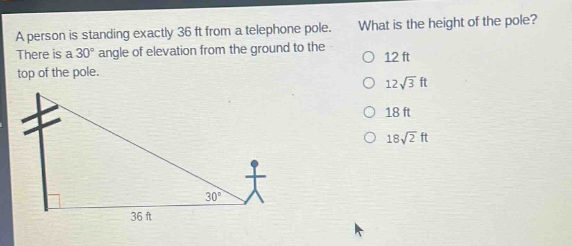 a person is standing exactly 36 ft from a telephone pole. there is a 30° angle of elevation from the ground to the top of the pole. what is the height of the pole? 12 ft 12√3 ft 18 ft 18√2 ft