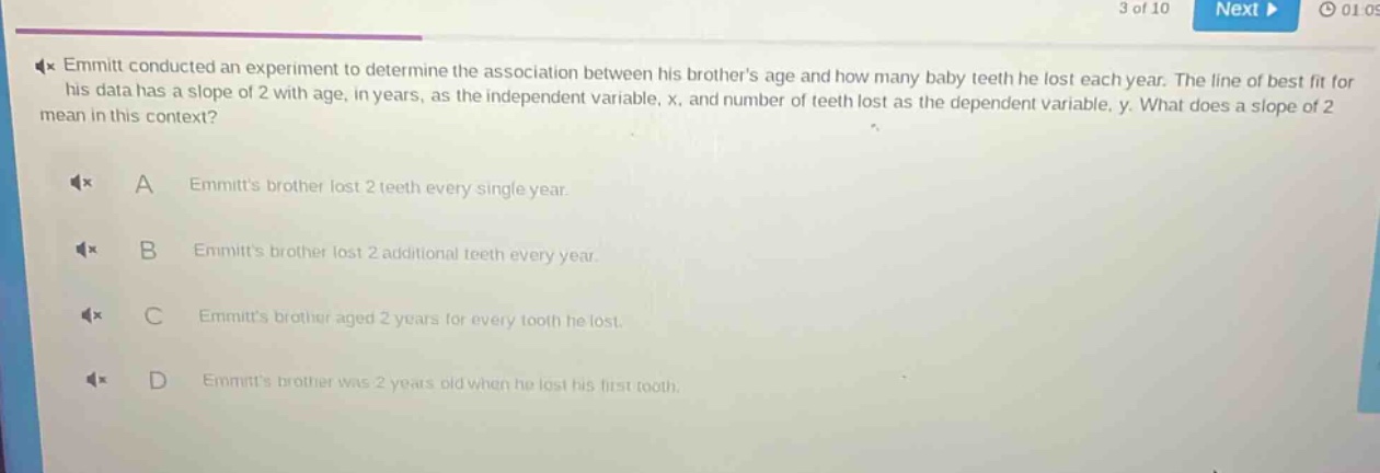 emmitt conducted an experiment to determine the association between his brothers age and how many baby teeth he lost each year. the line of best fit for his data has a slope of 2 with age, in years, as the independent variable, x, and number of teeth lost as the dependent variable, y. what does a slope of 2 mean in this context? a emmitts brother lost 2 teeth every single year. b emmitts brother lost 2 additional teeth every year. c emmitts brother aged 2 years for every tooth he lost. d emmitts brother was 2 years old when he lost his first tooth.