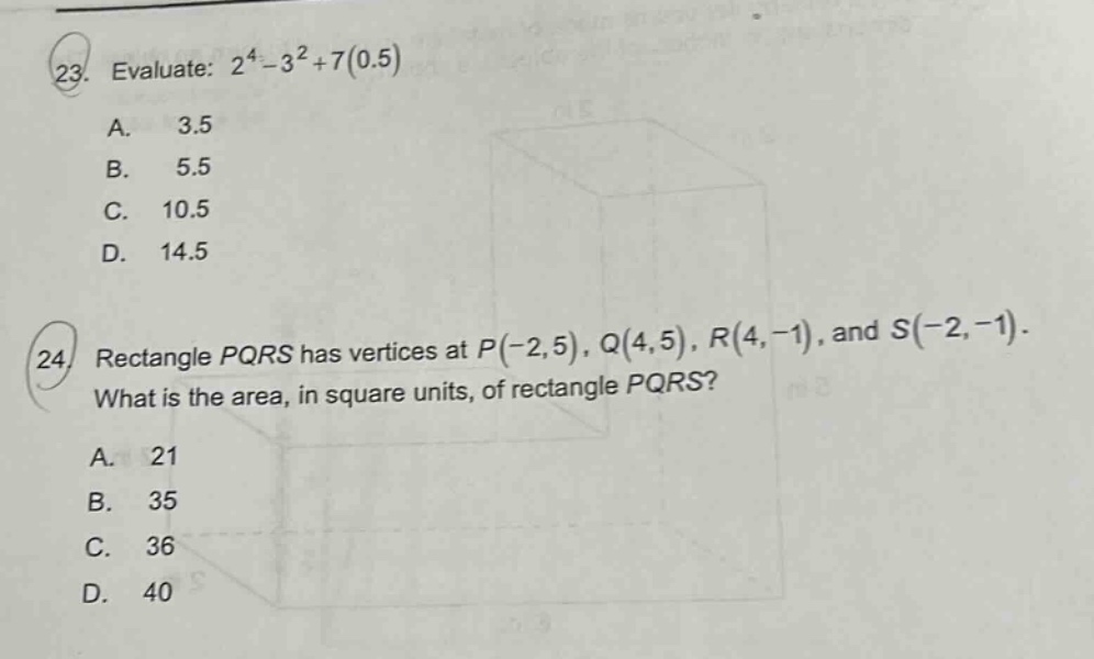 23. evaluate: 2^4 - 3^2+7(0.5) a. 3.5 b. 5.5 c. 10.5 d. 14.5 24. rectangle pqrs has vertices at p(-2,5), q(4,5), r(4, - 1), and s(-2, - 1). what is the area, in square units, of rectangle pqrs? a. 21 b. 35 c. 36 d. 40