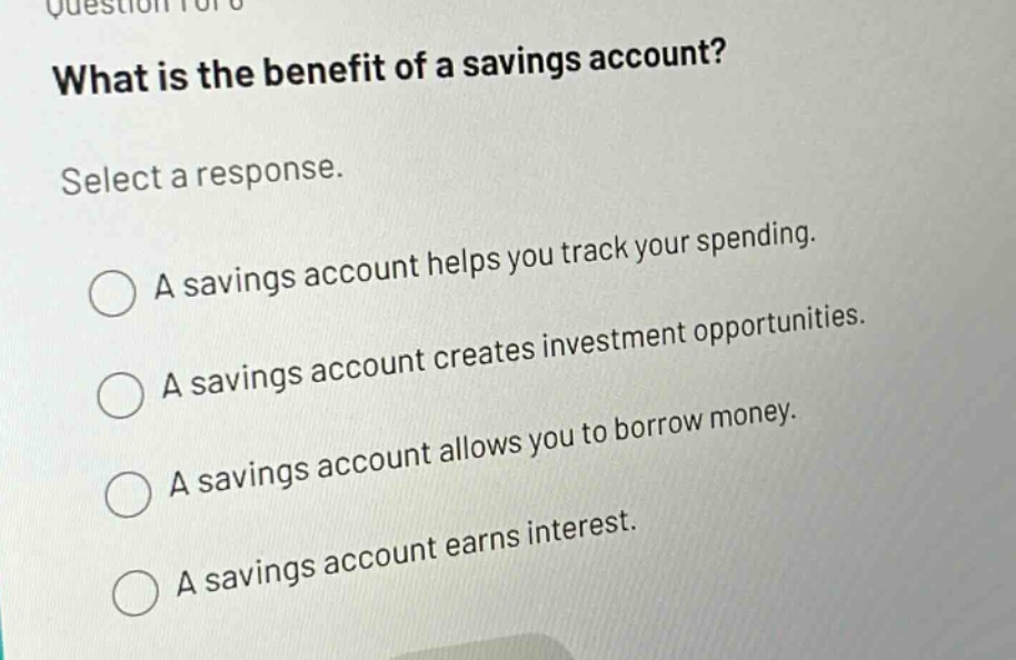 what is the benefit of a savings account? select a response. a savings account helps you track your spending. a savings account creates investment opportunities. a savings account allows you to borrow money. a savings account earns interest.