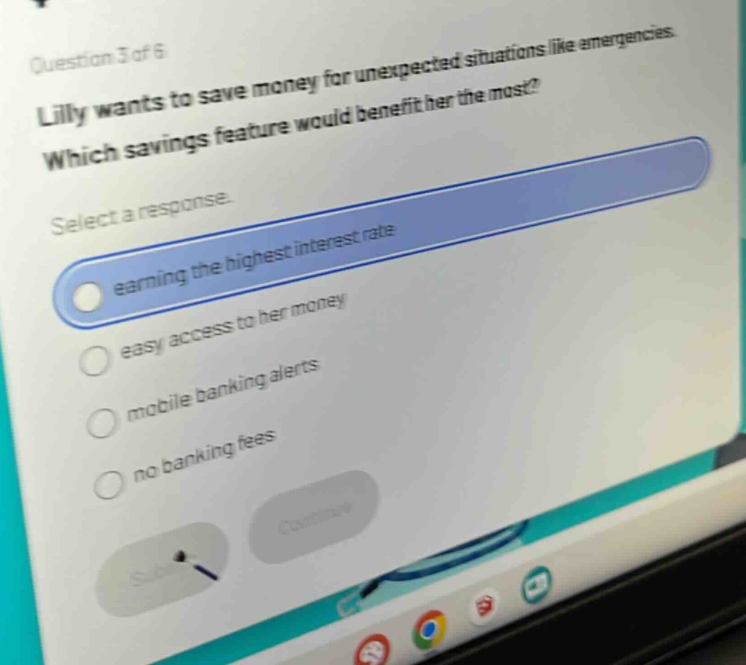 question 3 of 6\nlilly wants to save money for unexpected situations like emergencies.\nwhich savings feature would benefit her the most?\nselect a response.\nearning the highest interest rate\neasy access to her money\nmobile banking alerts\nno banking fees