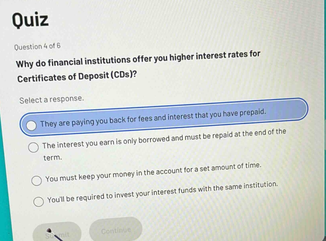 quiz\nquestion 4 of 6\nwhy do financial institutions offer you higher interest rates for certificates of deposit (cds)?\nselect a response.\nthey are paying you back for fees and interest that you have prepaid.\nthe interest you earn is only borrowed and must be repaid at the end of the term.\nyou must keep your money in the account for a set amount of time.\nyoull be required to invest your interest funds with the same institution.