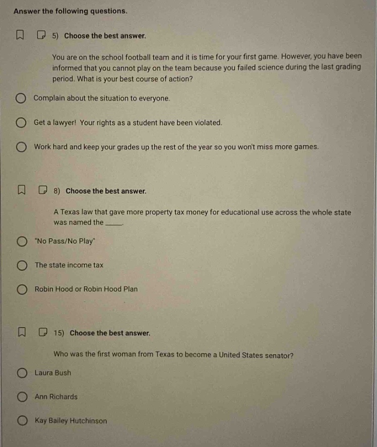 answer the following questions. 5) choose the best answer. you are on the school football team and it is time for your first game. however, you have been informed that you cannot play on the team because you failed science during the last grading period. what is your best course of action? complain about the situation to everyone. get a lawyer! your rights as a student have been violated. work hard and keep your grades up the rest of the year so you wont miss more games. 8) choose the best answer. a texas law that gave more property tax money for educational use across the whole state was named the ___. \no pass/no play\ the state income tax robin hood or robin hood plan 15) choose the best answer. who was the first woman from texas to become a united states senator? laura bush ann richards kay bailey hutchinson