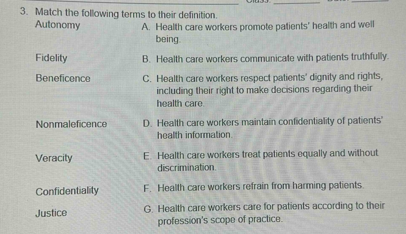 3. match the following terms to their definition. autonomy a. health care workers promote patients’ health and well being. fidelity b. health care workers communicate with patients truthfully. beneficence c. health care workers respect patients’ dignity and rights, including their right to make decisions regarding their health care. nonmaleficence d. health care workers maintain confidentiality of patients’ health information. veracity e. health care workers treat patients equally and without discrimination. confidentiality f. health care workers refrain from harming patients. justice g. health care workers care for patients according to their profession’s scope of practice.