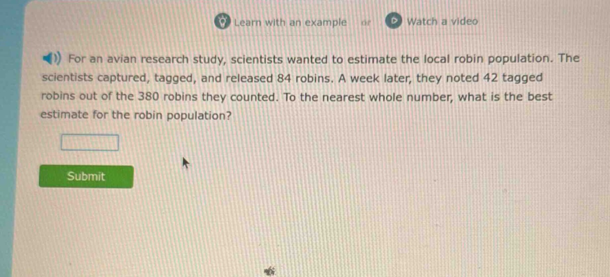 for an avian research study, scientists wanted to estimate the local robin population. the scientists captured, tagged, and released 84 robins. a week later, they noted 42 tagged robins out of the 380 robins they counted. to the nearest whole number, what is the best estimate for the robin population?
