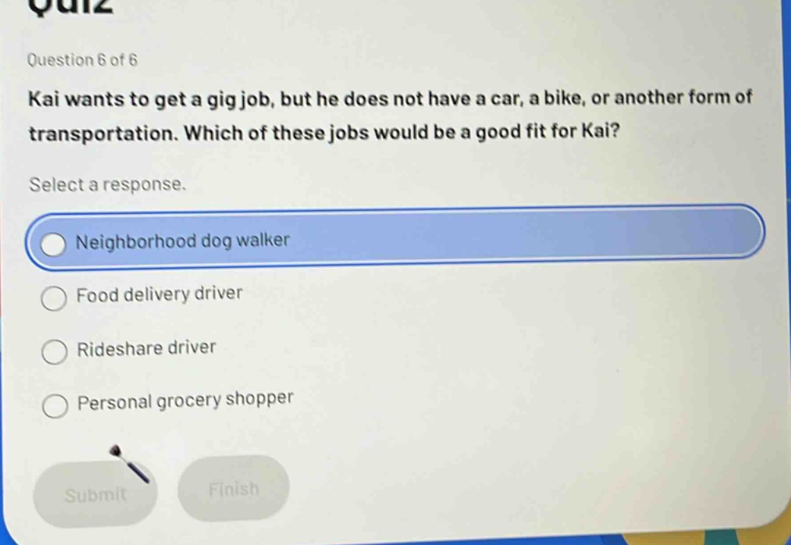 question 6 of 6 kai wants to get a gig job, but he does not have a car, a bike, or another form of transportation. which of these jobs would be a good fit for kai? select a response. neighborhood dog walker food delivery driver rideshare driver personal grocery shopper