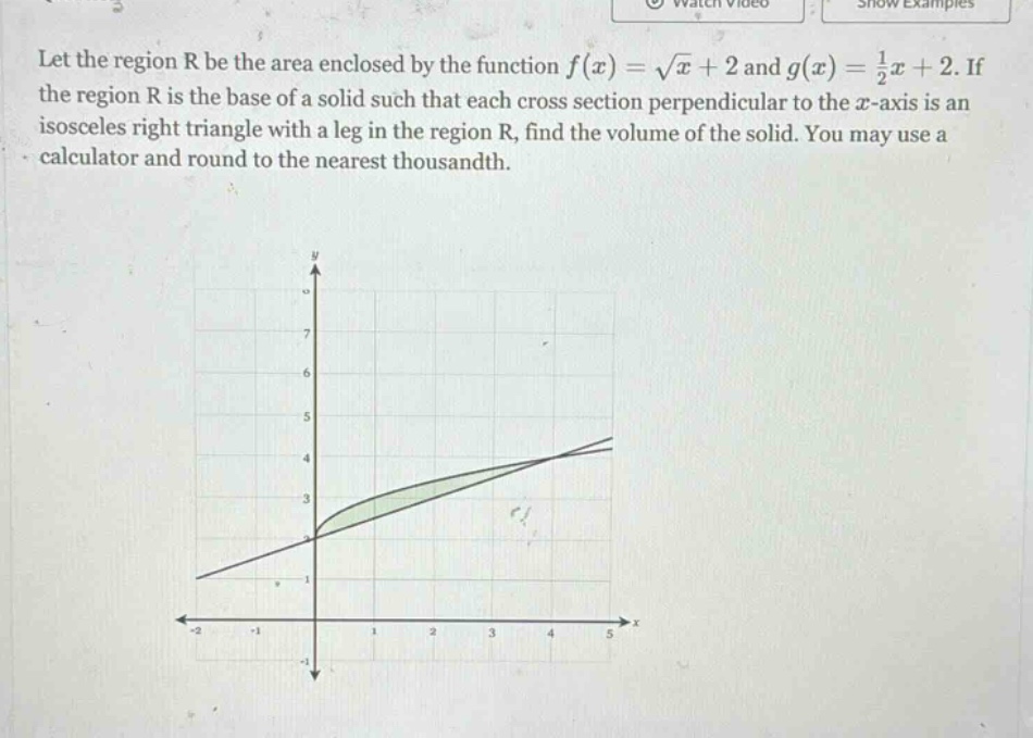let the region r be the area enclosed by the function f(x) = √x + 2 and g(x) = 1/2x + 2. if the region r is the base of a solid such that each cross - section perpendicular to the x - axis is an isosceles right triangle with a leg in the region r, find the volume of the solid. you may use a calculator and round to the nearest thousandth.