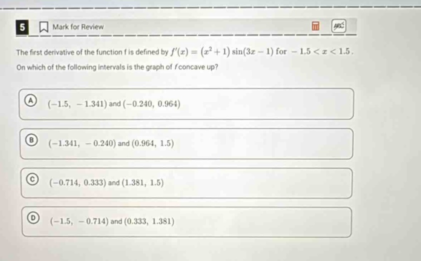5 mark for review the first derivative of the function f is defined by f(x)=(x² + 1)sin(3x - 1) for - 1.5 < x < 1.5. on which of the following intervals is the graph of f concave up? a (-1.5, - 1.341) and (-0.240, 0.964) b (-1.341, - 0.240) and (0.964, 1.5) c (-0.714, 0.333) and (1.381, 1.5) d (-1.5, - 0.714) and (0.333, 1.381)