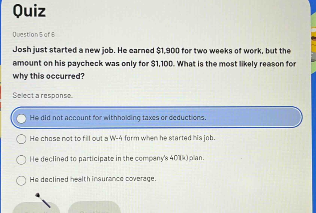 quiz\nquestion 5 of 6\njosh just started a new job. he earned $1,900 for two weeks of work, but the amount on his paycheck was only for $1,100. what is the most likely reason for why this occurred?\nselect a response.\nhe did not account for withholding taxes or deductions.\nhe chose not to fill out a w - 4 form when he started his job.\nhe declined to participate in the companys 401(k) plan.\nhe declined health insurance coverage.