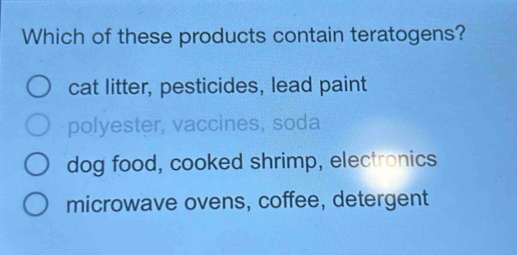 which of these products contain teratogens?\no cat litter, pesticides, lead paint\no polyester, vaccines, soda\no dog food, cooked shrimp, electronics\no microwave ovens, coffee, detergent