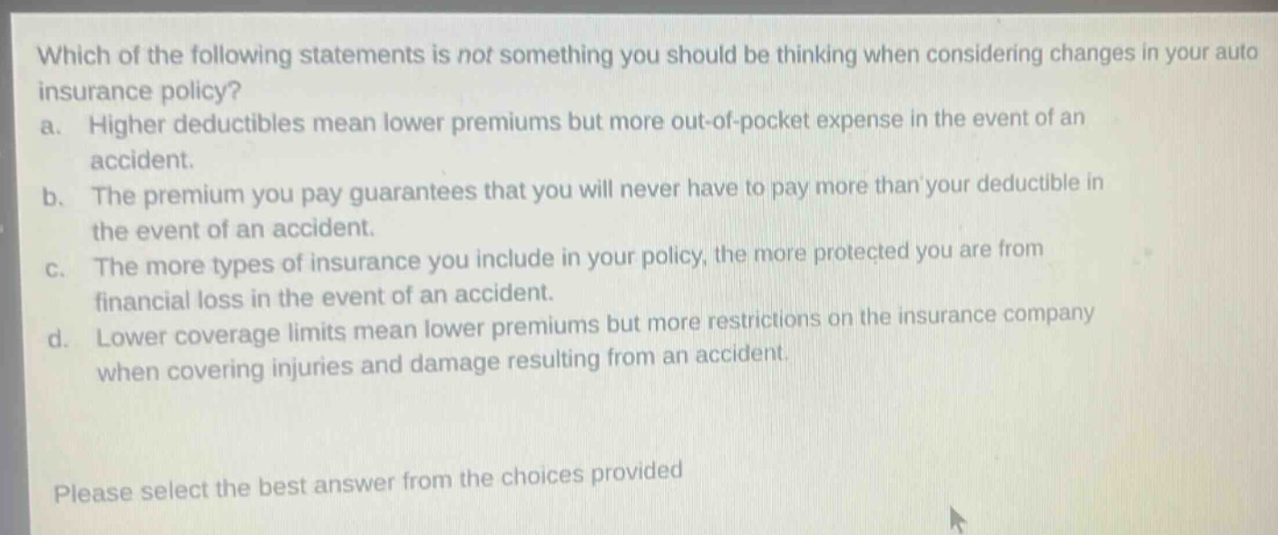 which of the following statements is not something you should be thinking when considering changes in your auto insurance policy? a. higher deductibles mean lower premiums but more out - of - pocket expense in the event of an accident. b. the premium you pay guarantees that you will never have to pay more than your deductible in the event of an accident. c. the more types of insurance you include in your policy, the more protected you are from financial loss in the event of an accident. d. lower coverage limits mean lower premiums but more restrictions on the insurance company when covering injuries and damage resulting from an accident. please select the best answer from the choices provided