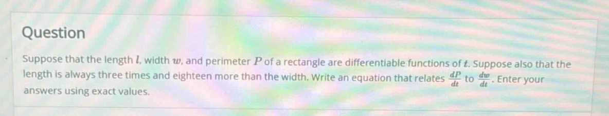 question suppose that the length l, width w, and perimeter p of a rectangle are differentiable functions of t. suppose also that the length is always three times and eighteen more than the width. write an equation that relates dp/dt to dw/dt. enter your answers using exact values.