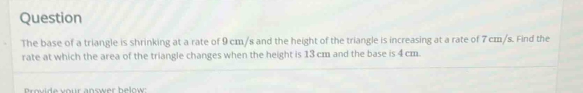 question the base of a triangle is shrinking at a rate of 9 cm/s and the height of the triangle is increasing at a rate of 7 cm/s. find the rate at which the area of the triangle changes when the height is 13 cm and the base is 4 cm.