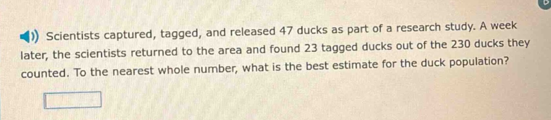 scientists captured, tagged, and released 47 ducks as part of a research study. a week later, the scientists returned to the area and found 23 tagged ducks out of the 230 ducks they counted. to the nearest whole number, what is the best estimate for the duck population?