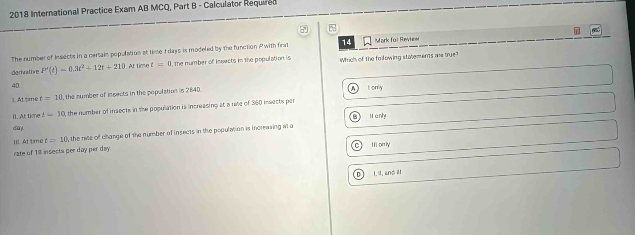 2018 international practice exam ab mcq, part b - calculator required\nthe number of insects in a certain population at time t days is modeled by the function p with first derivative p(t)=0.3t² + 12t + 210. at time t = 0, the number of insects in the population is 40.\ni. at time t = 10, the number of insects in the population is 2840.\nii. at time t = 10, the number of insects in the population is increasing at a rate of 360 insects per day.\niii. at time t = 10, the rate of change of the number of insects in the population is increasing at a rate of 18 insects per day per day.\n14 mark for review\nwhich of the following statements are true?\na i only\nb ii only\nc iii only\nd i, ii, and iii