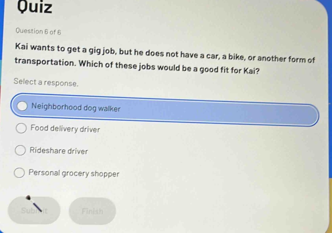 quiz question 6 of 6 kai wants to get a gig job, but he does not have a car, a bike, or another form of transportation. which of these jobs would be a good fit for kai? select a response. neighborhood dog walker food delivery driver rideshare driver personal grocery shopper