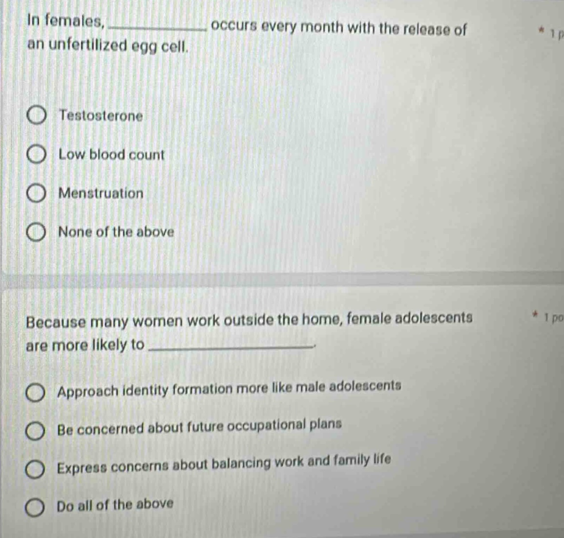 in females, ____________ occurs every month with the release of an unfertilized egg cell.\ntestosterone\nlow blood count\nmenstruation\nnone of the above\nbecause many women work outside the home, female adolescents are more likely to ____________.\napproach identity formation more like male adolescents\nbe concerned about future occupational plans\nexpress concerns about balancing work and family life\ndo all of the above