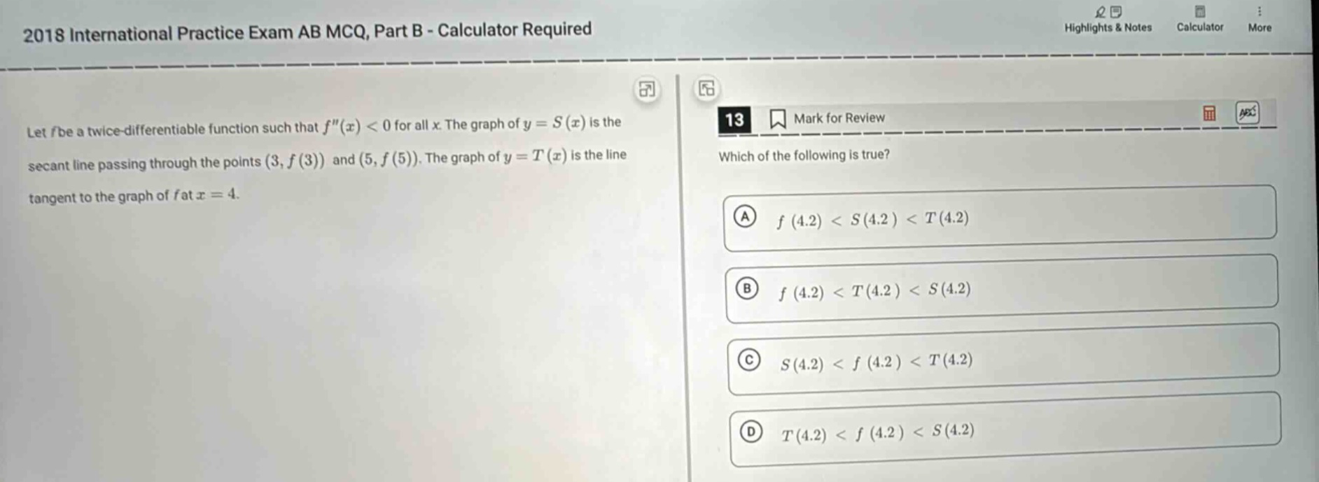 2018 international practice exam ab mcq, part b - calculator required let f be a twice - differentiable function such that f(x) < 0 for all x. the graph of y = s(x) is the secant line passing through the points (3, f(3)) and (5, f(5)). the graph of y = t(x) is the line tangent to the graph of f at x = 4. 13 mark for review which of the following is true? a f(4.2) < s(4.2) < t(4.2) b f(4.2) < t(4.2) < s(4.2) c s(4.2) < f(4.2) < t(4.2) d t(4.2) < f(4.2) < s(4.2)
