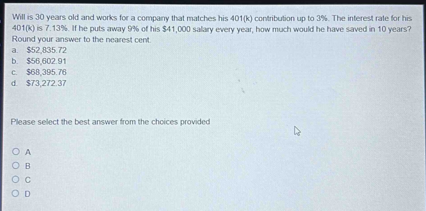 will is 30 years old and works for a company that matches his 401(k) contribution up to 3%. the interest rate for his 401(k) is 7.13%. if he puts away 9% of his $41,000 salary every year, how much would he have saved in 10 years? round your answer to the nearest cent. a. $52,835.72 b. $56,602.91 c. $68,395.76 d. $73,272.37 please select the best answer from the choices provided a b c d